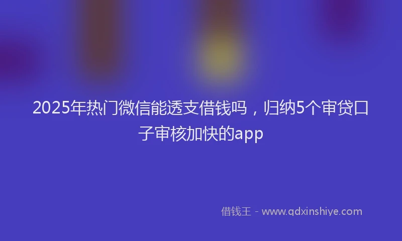 2025年热门微信能透支借钱吗，归纳5个审贷口子审核加快的app