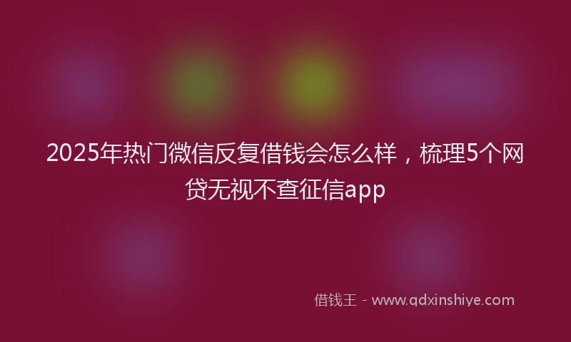 2025年热门微信反复借钱会怎么样，梳理5个网贷无视不查征信app