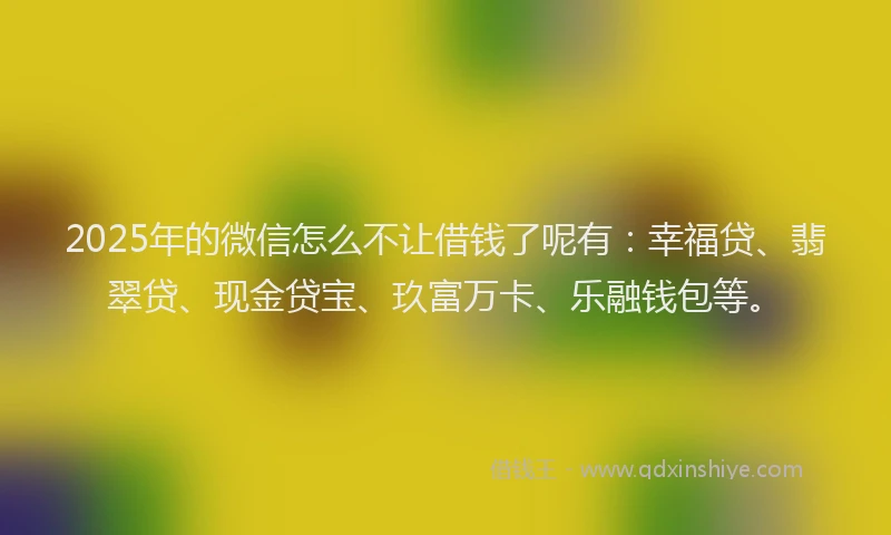 2025年的微信怎么不让借钱了呢有：幸福贷、翡翠贷、现金贷宝、玖富万卡、乐融钱包等。