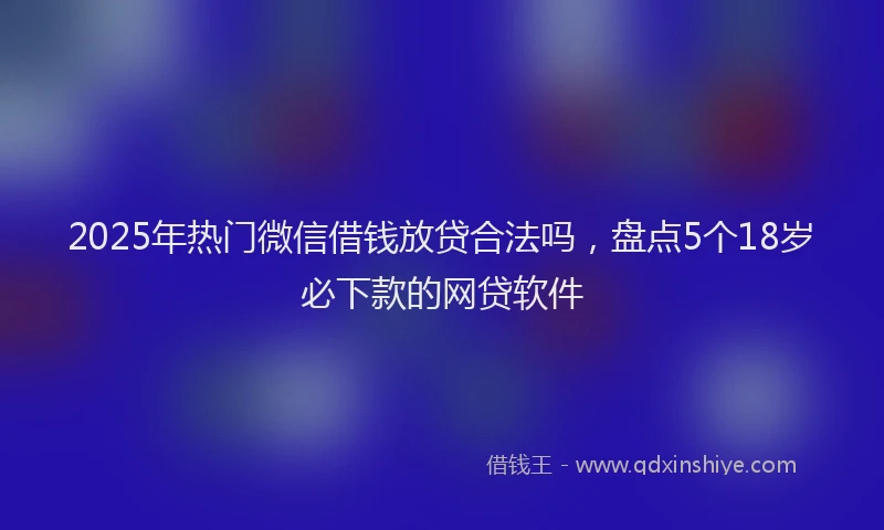 2025年热门微信借钱放贷合法吗，盘点5个18岁必下款的网贷软件