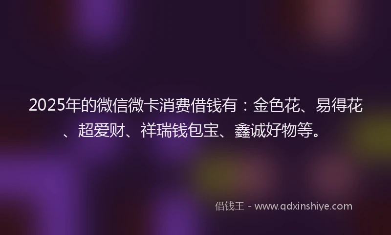 2025年的微信微卡消费借钱有：金色花、易得花、超爱财、祥瑞钱包宝、鑫诚好物等。