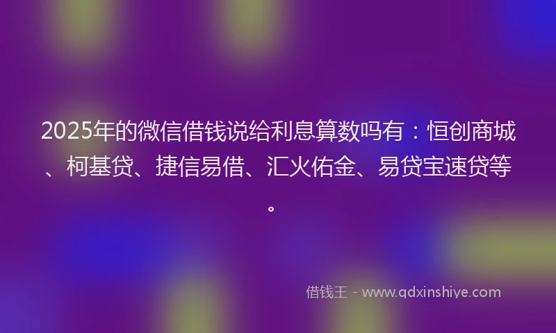 2025年的微信借钱说给利息算数吗有：恒创商城、柯基贷、捷信易借、汇火佑金、易贷宝速贷等。