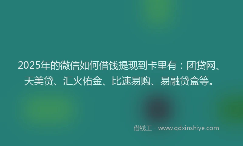 2025年的微信如何借钱提现到卡里有：团贷网、天美贷、汇火佑金、比速易购、易融贷盒等。