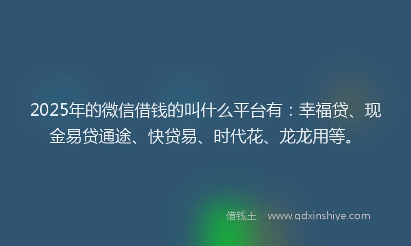 2025年的微信借钱的叫什么平台有：幸福贷、现金易贷通途、快贷易、时代花、龙龙用等。