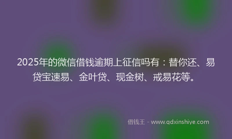 2025年的微信借钱逾期上征信吗有：替你还、易贷宝速易、金叶贷、现金树、戒易花等。