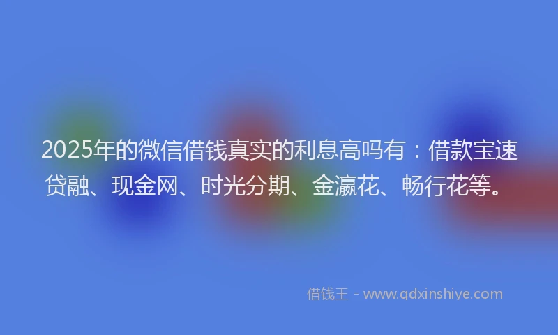 2025年的微信借钱真实的利息高吗有：借款宝速贷融、现金网、时光分期、金瀛花、畅行花等。