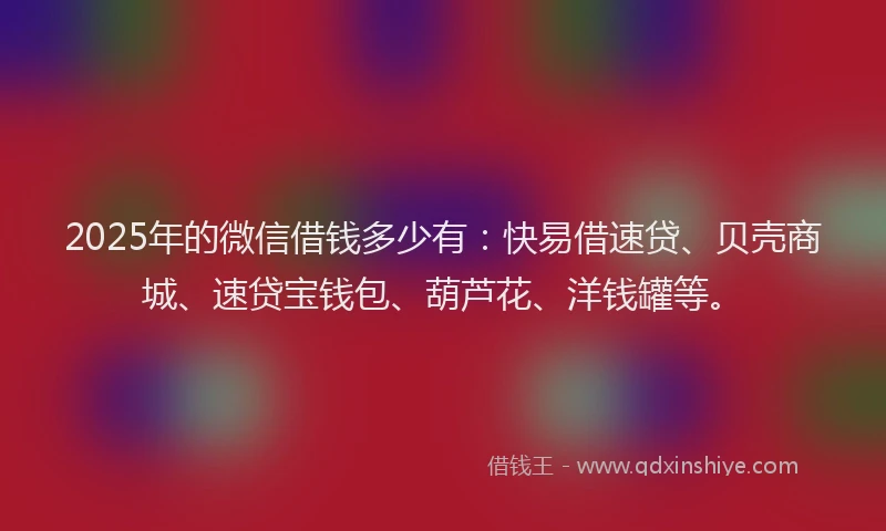 2025年的微信借钱多少有：快易借速贷、贝壳商城、速贷宝钱包、葫芦花、洋钱罐等。