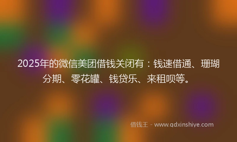 2025年的微信美团借钱关闭有：钱速借通、珊瑚分期、零花罐、钱贷乐、来租呗等。