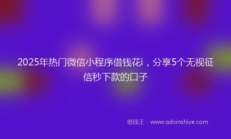 2025年热门微信小程序借钱花i，分享5个无视征信秒下款的口子