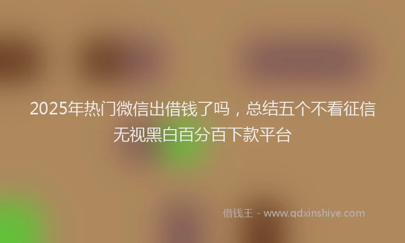 2025年热门微信出借钱了吗，总结五个不看征信无视黑白百分百下款平台