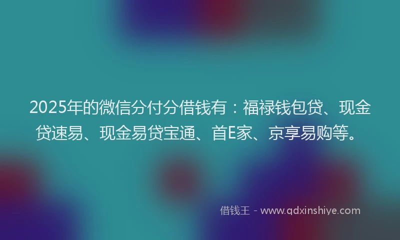 2025年的微信分付分借钱有：福禄钱包贷、现金贷速易、现金易贷宝通、首E家、京享易购等。