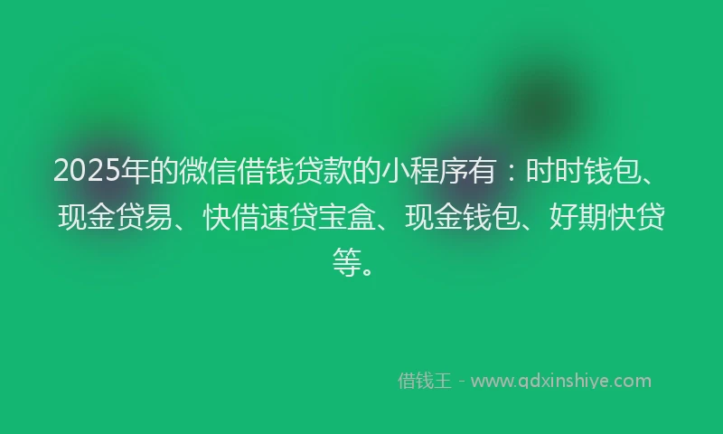 2025年的微信借钱贷款的小程序有：时时钱包、现金贷易、快借速贷宝盒、现金钱包、好期快贷等。