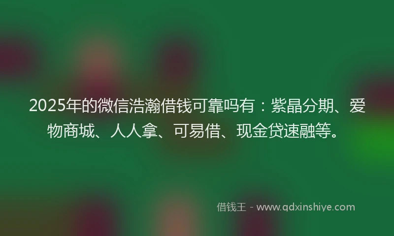 2025年的微信浩瀚借钱可靠吗有：紫晶分期、爱物商城、人人拿、可易借、现金贷速融等。