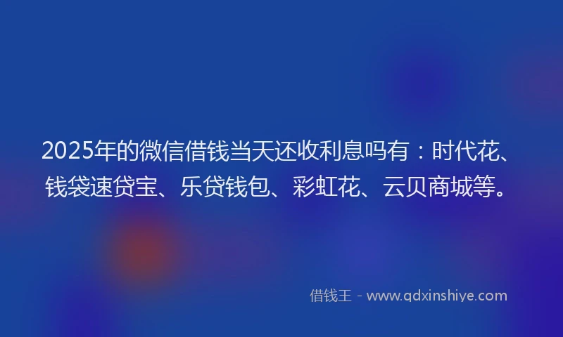 2025年的微信借钱当天还收利息吗有：时代花、钱袋速贷宝、乐贷钱包、彩虹花、云贝商城等。