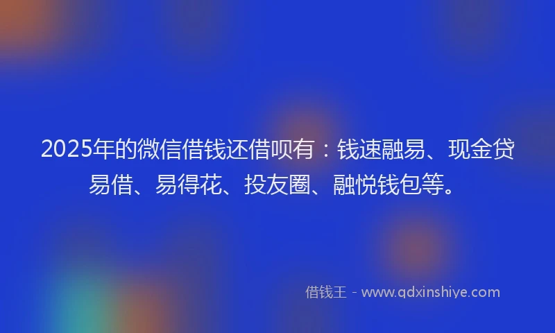 2025年的微信借钱还借呗有：钱速融易、现金贷易借、易得花、投友圈、融悦钱包等。
