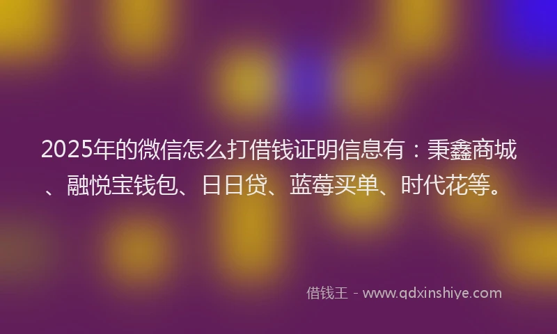 2025年的微信怎么打借钱证明信息有：秉鑫商城、融悦宝钱包、日日贷、蓝莓买单、时代花等。