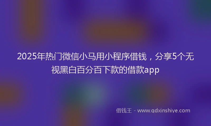 2025年热门微信小马用小程序借钱，分享5个无视黑白百分百下款的借款app