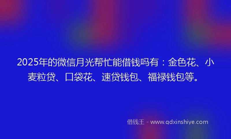 2025年的微信月光帮忙能借钱吗有：金色花、小麦粒贷、口袋花、速贷钱包、福禄钱包等。
