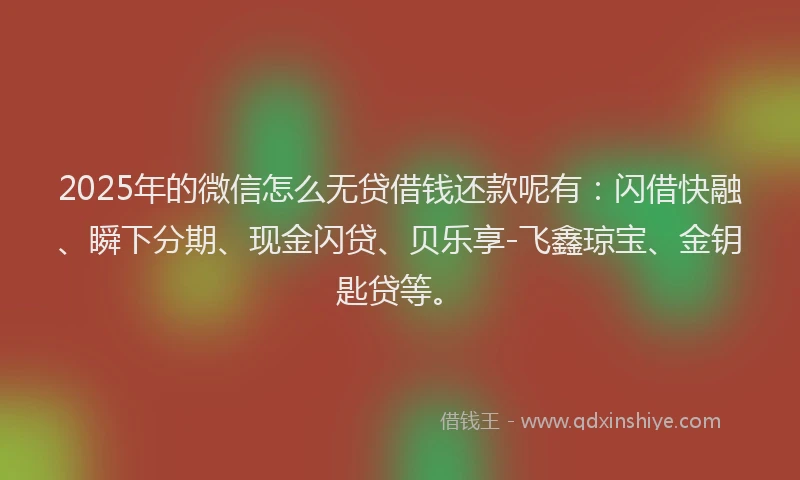 2025年的微信怎么无贷借钱还款呢有：闪借快融、瞬下分期、现金闪贷、贝乐享-飞鑫琼宝、金钥匙贷等。