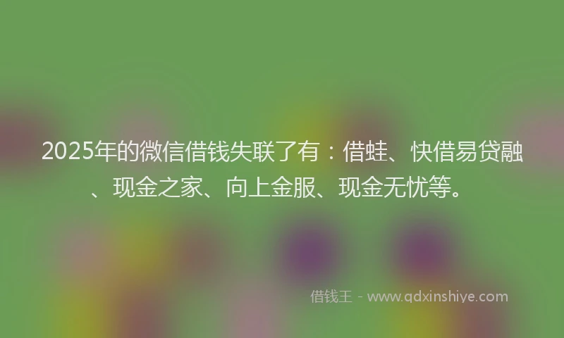 2025年的微信借钱失联了有：借蛙、快借易贷融、现金之家、向上金服、现金无忧等。