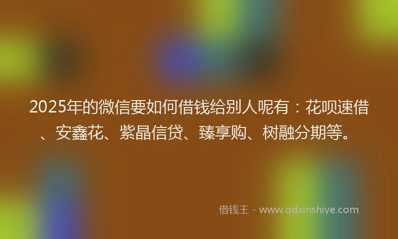 2025年的微信要如何借钱给别人呢有：花呗速借、安鑫花、紫晶信贷、臻享购、树融分期等。