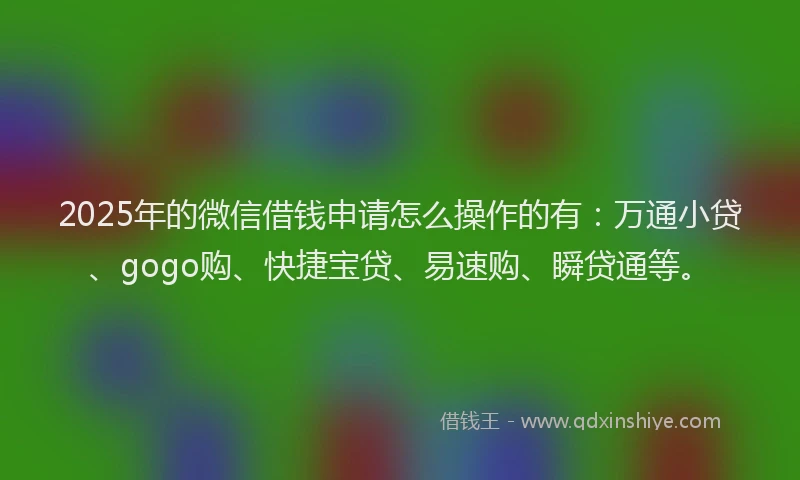 2025年的微信借钱申请怎么操作的有：万通小贷、gogo购、快捷宝贷、易速购、瞬贷通等。