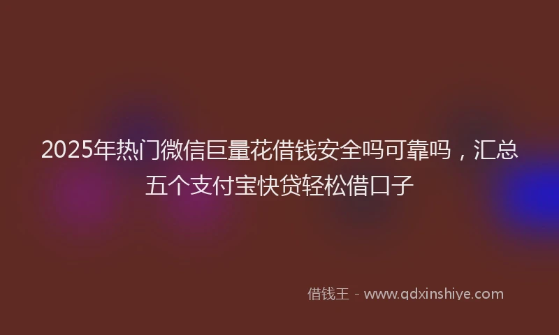 2025年热门微信巨量花借钱安全吗可靠吗，汇总五个支付宝快贷轻松借口子