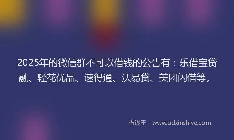 2025年的微信群不可以借钱的公告有：乐借宝贷融、轻花优品、速得通、沃易贷、美团闪借等。
