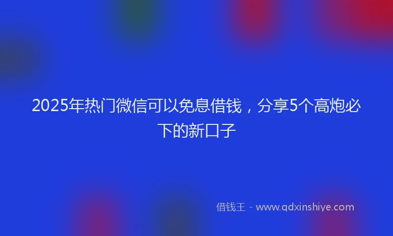2025年热门微信可以免息借钱，分享5个高炮必下的新口子