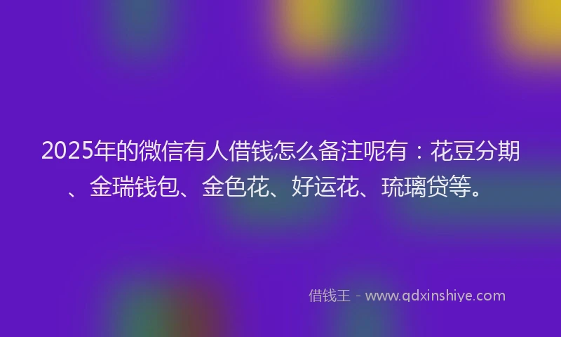 2025年的微信有人借钱怎么备注呢有：花豆分期、金瑞钱包、金色花、好运花、琉璃贷等。