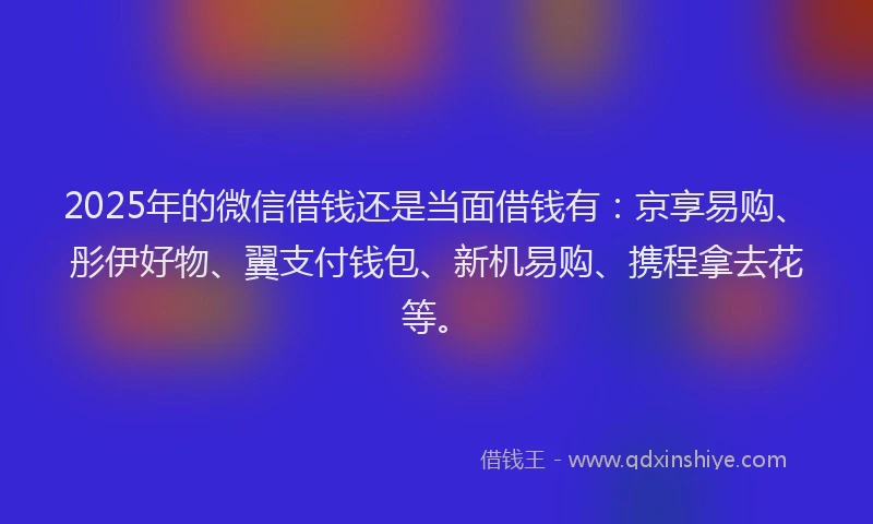 2025年的微信借钱还是当面借钱有：京享易购、彤伊好物、翼支付钱包、新机易购、携程拿去花等。