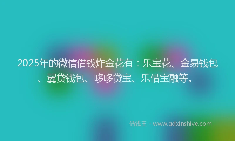 2025年的微信借钱炸金花有：乐宝花、金易钱包、翼贷钱包、哆哆贷宝、乐借宝融等。