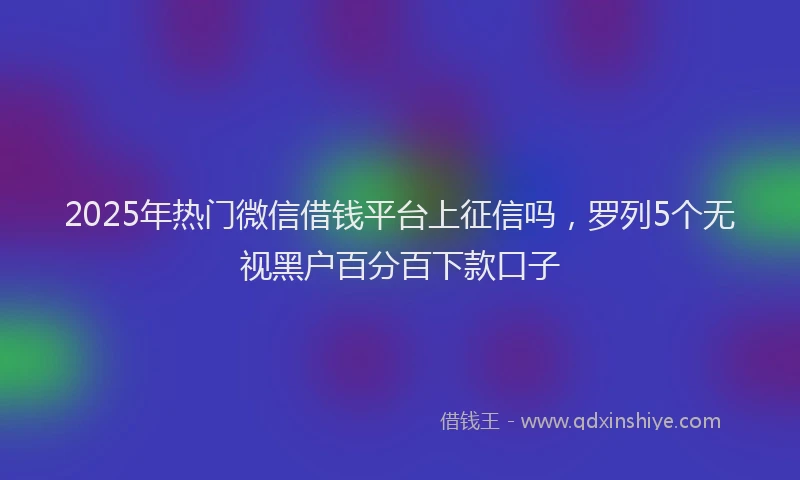 2025年热门微信借钱平台上征信吗，罗列5个无视黑户百分百下款口子