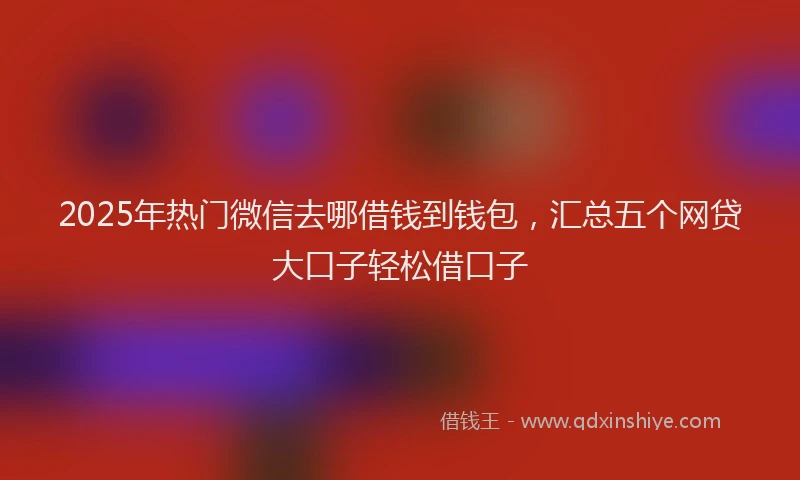 2025年热门微信去哪借钱到钱包，汇总五个网贷大口子轻松借口子