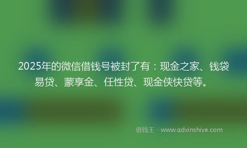2025年的微信借钱号被封了有：现金之家、钱袋易贷、蒙享金、任性贷、现金侠快贷等。