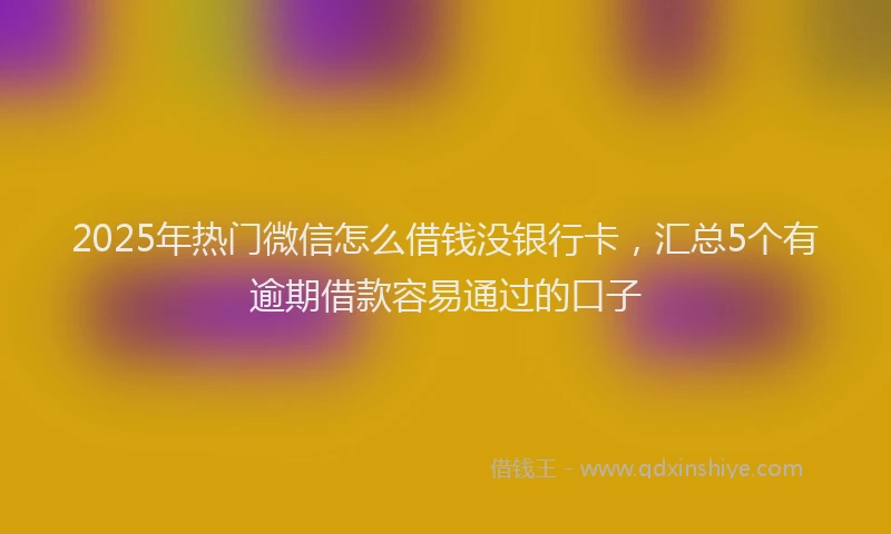 2025年热门微信怎么借钱没银行卡，汇总5个有逾期借款容易通过的口子