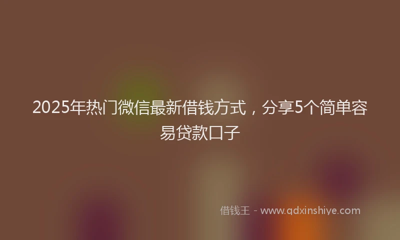 2025年热门微信最新借钱方式，分享5个简单容易贷款口子