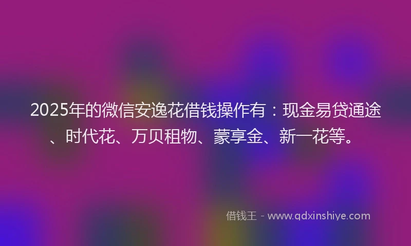 2025年的微信安逸花借钱操作有：现金易贷通途、时代花、万贝租物、蒙享金、新一花等。