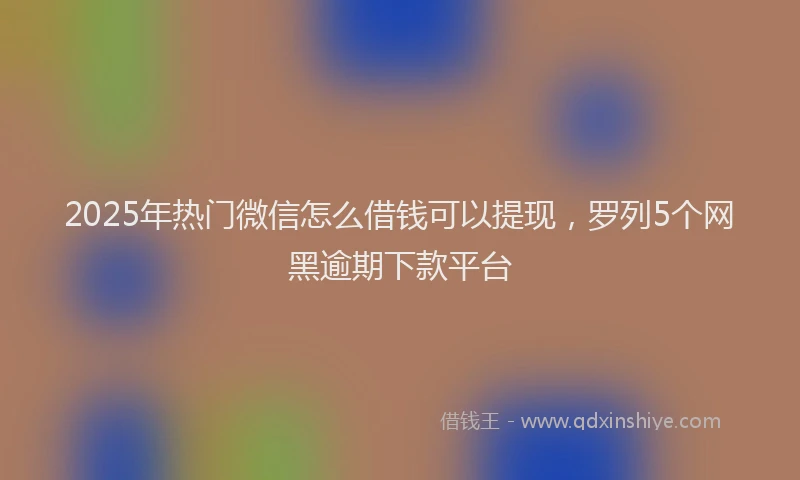 2025年热门微信怎么借钱可以提现，罗列5个网黑逾期下款平台