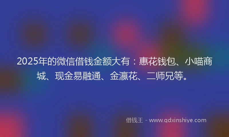2025年的微信借钱金额大有：惠花钱包、小喵商城、现金易融通、金瀛花、二师兄等。