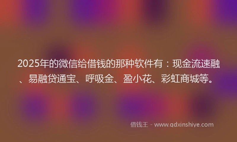 2025年的微信给借钱的那种软件有：现金流速融、易融贷通宝、呼吸金、盈小花、彩虹商城等。
