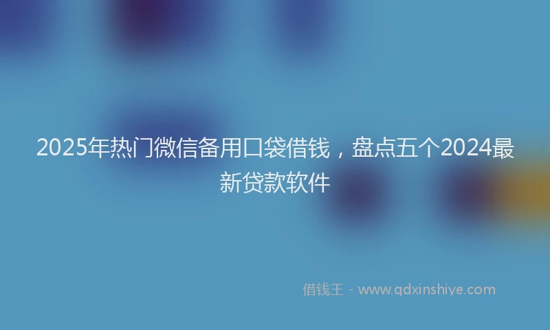 2025年热门微信备用口袋借钱，盘点五个2024最新贷款软件