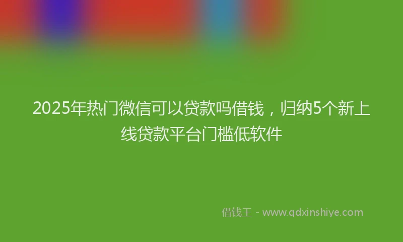 2025年热门微信可以贷款吗借钱，归纳5个新上线贷款平台门槛低软件