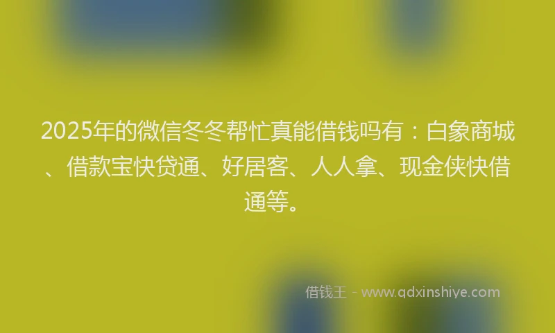 2025年的微信冬冬帮忙真能借钱吗有：白象商城、借款宝快贷通、好居客、人人拿、现金侠快借通等。