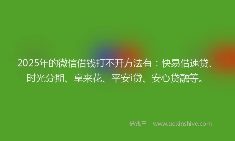 2025年的微信借钱打不开方法有：快易借速贷、时光分期、享来花、平安i贷、安心贷融等。
