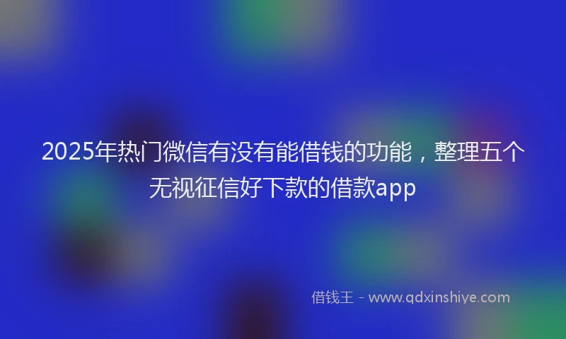 2025年热门微信有没有能借钱的功能，整理五个无视征信好下款的借款app