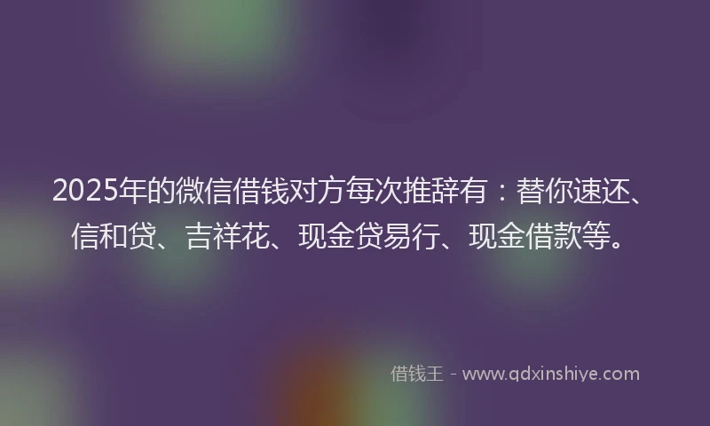 2025年的微信借钱对方每次推辞有：替你速还、信和贷、吉祥花、现金贷易行、现金借款等。