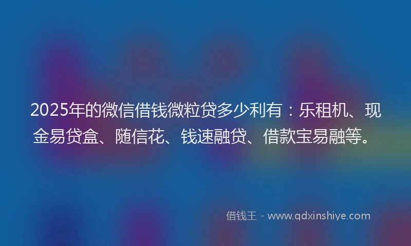 2025年的微信借钱微粒贷多少利有：乐租机、现金易贷盒、随信花、钱速融贷、借款宝易融等。