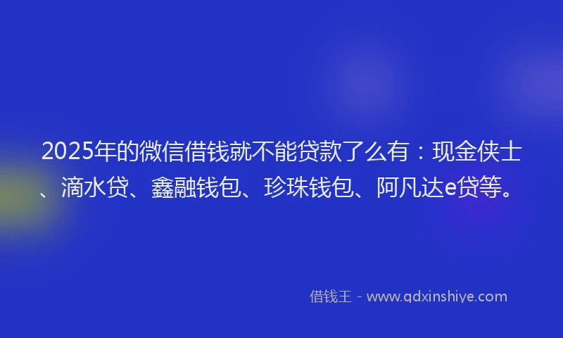 2025年的微信借钱就不能贷款了么有：现金侠士、滴水贷、鑫融钱包、珍珠钱包、阿凡达e贷等。