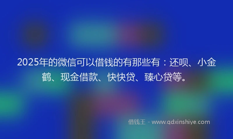 2025年的微信可以借钱的有那些有：还呗、小金鹤、现金借款、快快贷、臻心贷等。